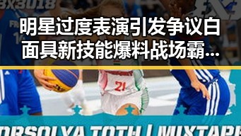 明星过度表演引发争议白面具新技能爆料战场霸主再临