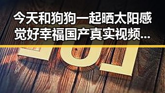 今天和狗狗一起晒太阳感觉好幸福国产真实视频展现生活百态引发吃瓜群众热议