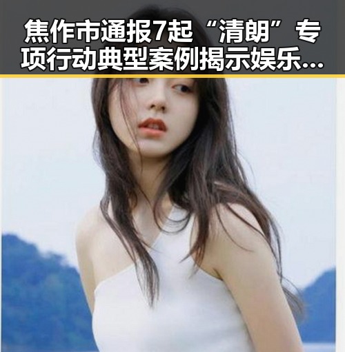 焦作市通报7起“清朗”专项行动典型案例揭示娱乐圈明星八卦内幕引发关注