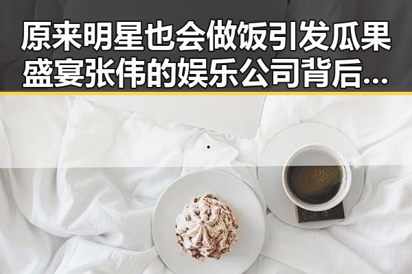 原来明星也会做饭引发瓜果盛宴 张伟的娱乐公司背后隐藏的传奇故事让粉丝们感受到明星的真实生活