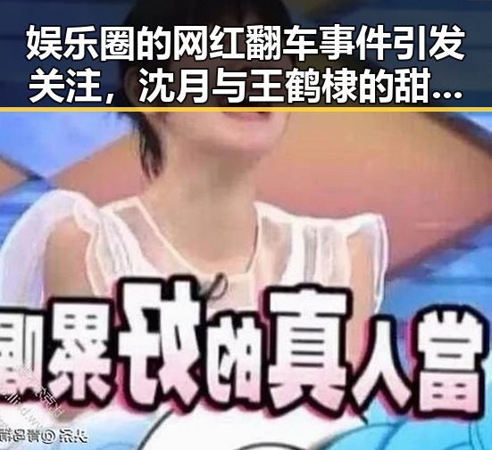 娱乐圈的网红翻车事件引发关注，沈月与王鹤棣的甜蜜恋情背后真相曝光