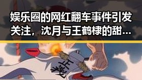 娱乐圈的网红翻车事件引发关注，沈月与王鹤棣的甜蜜恋情背后真相曝光