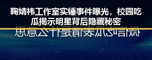 鞠婧祎工作室实锤事件曝光，校园吃瓜揭示明星背后隐藏秘密